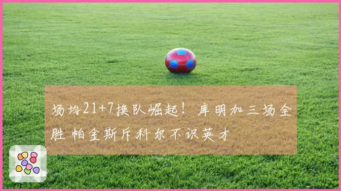 场均21+7换队崛起！库明加三场全胜 帕金斯斥科尔不识英才