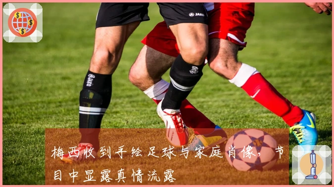 梅西收到手绘足球与家庭肖像，节目中显露真情流露