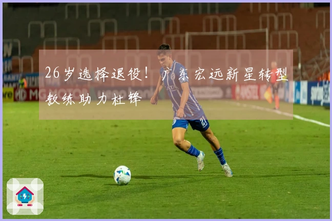 26岁选择退役！广东宏远新星转型教练助力杜锋