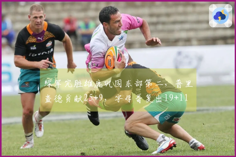 绿军完胜雄鹿巩固东部第二，普里查德贡献25+9，字母哥复出19+11