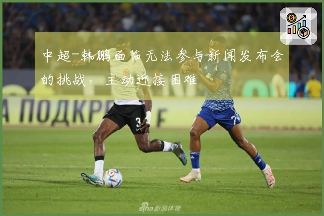 中超-韩鹏面临无法参与新闻发布会的挑战，主动迎接困难