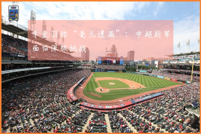 李金羽称“毫无遗漏”：中超新军面临保级挑战