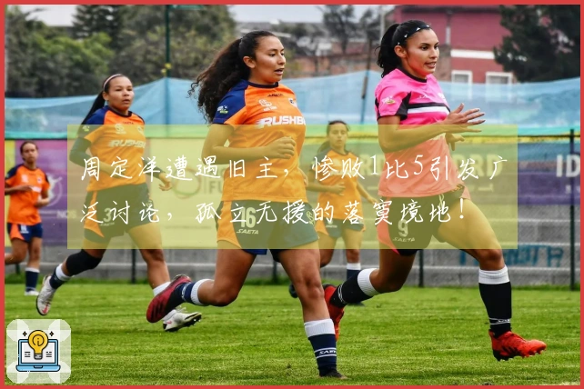 周定洋遭遇旧主，惨败1比5引发广泛讨论，孤立无援的落寞境地！