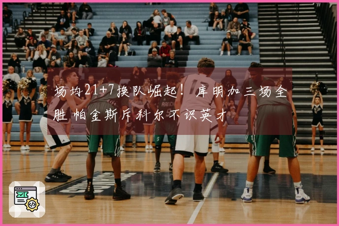 场均21+7换队崛起！库明加三场全胜 帕金斯斥科尔不识英才