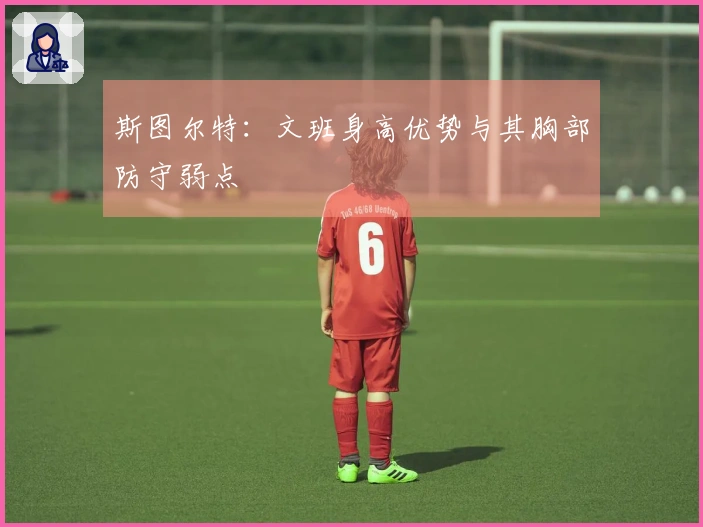 斯图尔特：文班身高优势与其胸部防守弱点