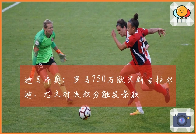 迪马济奥：罗马750万欧买断吉拉尔迪，尤文对决积分触发条款