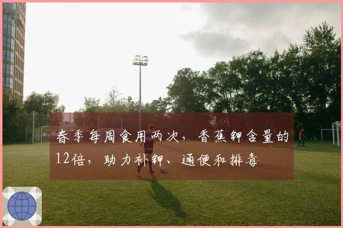 春季每周食用两次,香蕉钾含量的12倍,助力补钾、通便和排毒