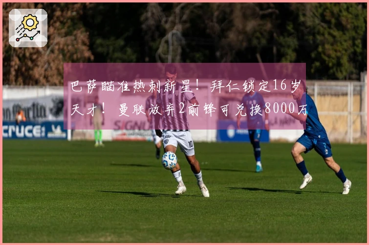 巴萨瞄准热刺新星！拜仁锁定16岁天才！曼联放弃2前锋可兑换8000万