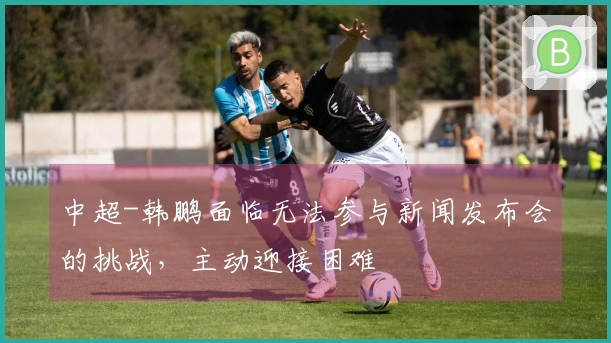 中超-韩鹏面临无法参与新闻发布会的挑战,主动迎接困难