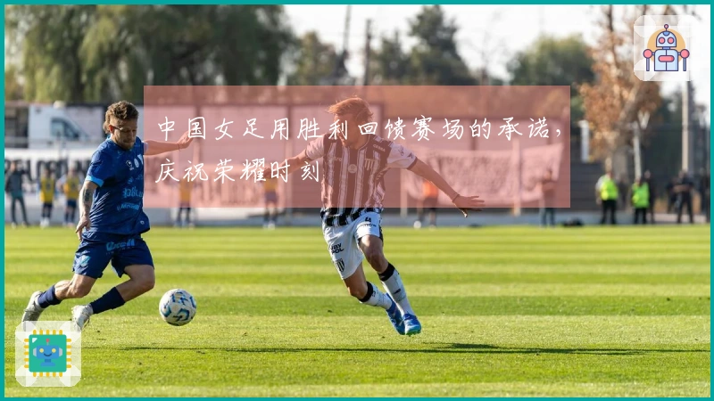 中国女足用胜利回馈赛场的承诺，庆祝荣耀时刻