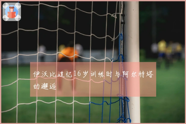 伊沃比追忆16岁训练时与阿尔特塔的邂逅