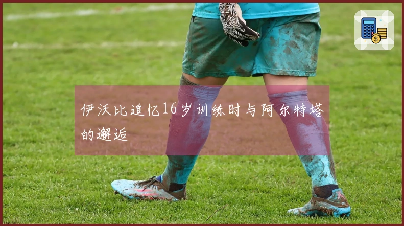 伊沃比追忆16岁训练时与阿尔特塔的邂逅