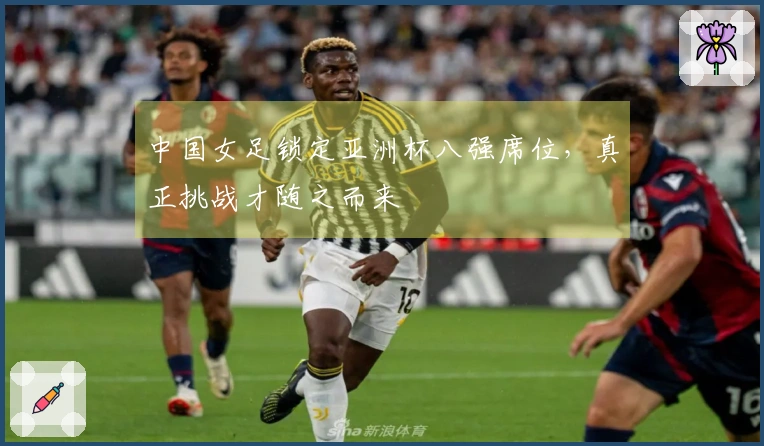 中国女足锁定亚洲杯八强席位，真正挑战才随之而来