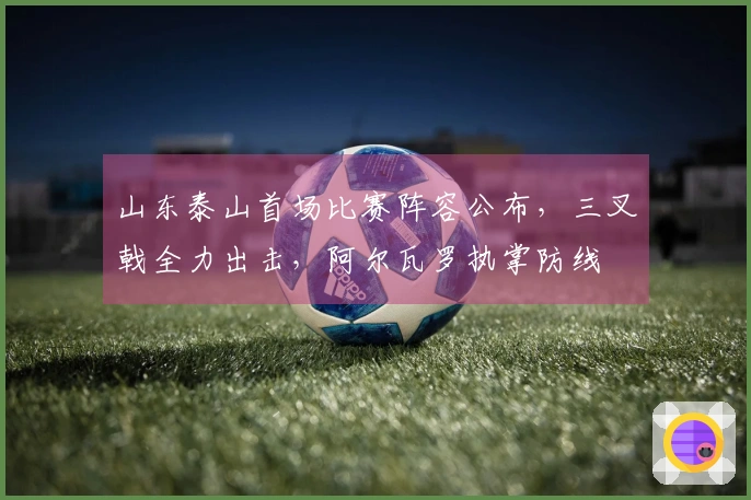 山东泰山首场比赛阵容公布，三叉戟全力出击，阿尔瓦罗执掌防线