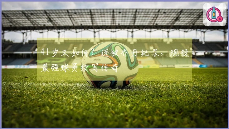 41岁又如何？连破乔丹纪录，现役最强球员续写传奇