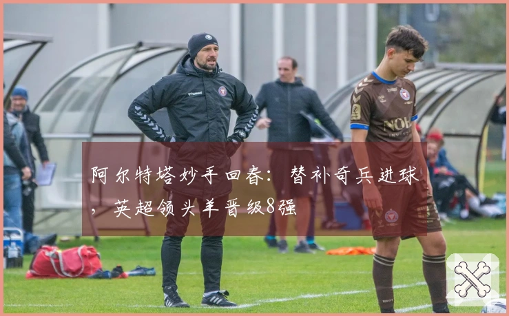 阿尔特塔妙手回春：替补奇兵进球，英超领头羊晋级8强