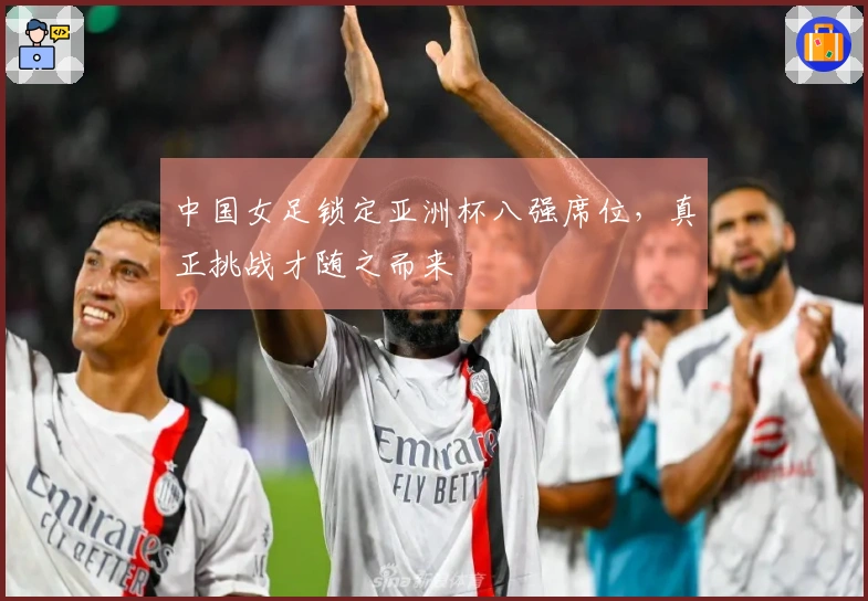 中国女足锁定亚洲杯八强席位，真正挑战才随之而来